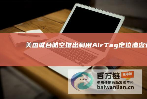 美国联合航空推出利用AirTag定位遭盗行李包服务，联合苹果及执法部门精确查找物品位置